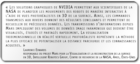 ’Les solutions graphiques de NVIDIA permettent aux scientifiques de la NASA de planifier les mouvements des robots de manière interactive à l’aide de vues photoréalistes en 3D de la surface. Ainsi, les commandes transmises aux rovers donnent des résultats concluants et permettent de recueillir de précieuses données. Les transmissions d’informations depuis Mars impliquent des volumes de données image faramineux qui doivent être visualisés, étudiés et partagés rapidement. La visualisation tridimensionnelle en réalité virtuelle photoréaliste représente la méthode la plus efficace de potentialiser la distance parcourue et les connaissances acquises.’ Laurence Edwards, responsable du projet Mars pour la Visualisation et la reconstruction de la surface en 3D, Intelligent Robotics Group, Centre de recherche de la NASA, Ames, États-Unis