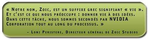 Notre nom, Zoic, est un suffixe grec signifiant vie. Et c’est ce qui nous préoccupe : donner 'vie' à des idées. Dans cette tâche, nous sommes secondés par NVIDIA Corporation tout au long du processus. Loni Peristere, Directeur général de Zoic Studios